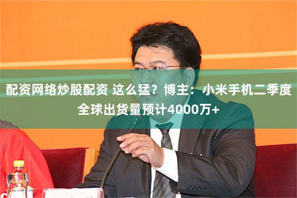 配资网络炒股配资 这么猛？博主：小米手机二季度全球出货量预计4000万+