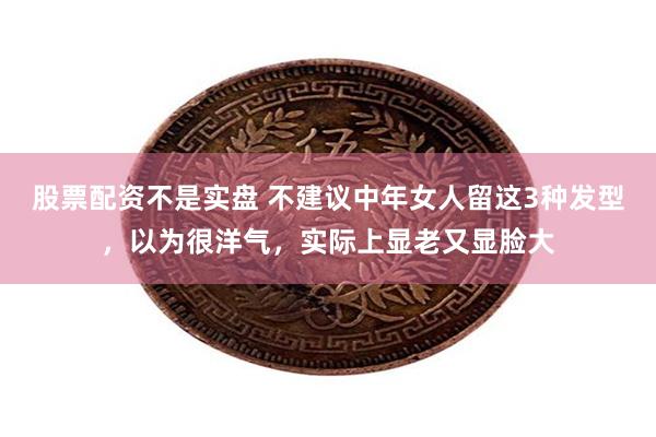 股票配资不是实盘 不建议中年女人留这3种发型，以为很洋气，实际上显老又显脸大