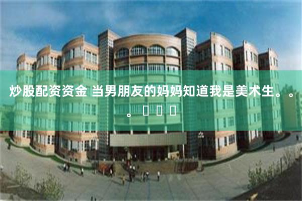 炒股配资资金 当男朋友的妈妈知道我是美术生。。。 ​​​