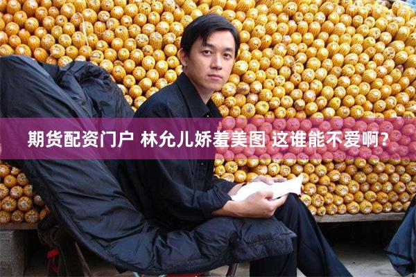期货配资门户 林允儿娇羞美图 这谁能不爱啊？