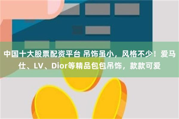 中国十大股票配资平台 吊饰虽小，风格不少！爱马仕、LV、Dior等精品包包吊饰，款款可爱