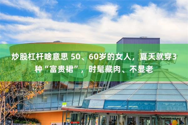 炒股杠杆啥意思 50、60岁的女人，夏天就穿3种“富贵裙”，时髦藏肉、不显老