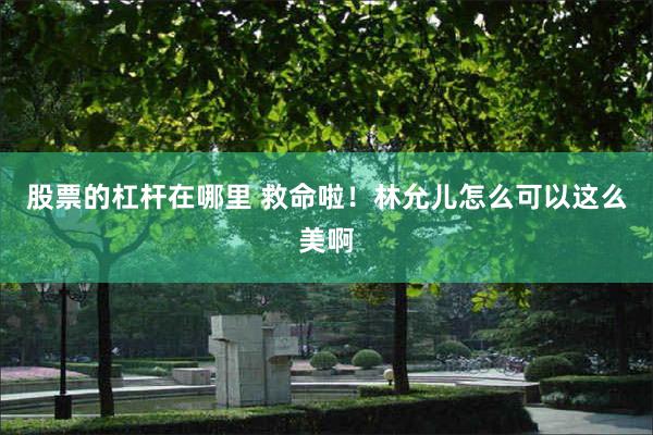 股票的杠杆在哪里 救命啦！林允儿怎么可以这么美啊