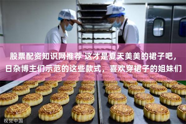 股票配资知识网推荐 这才是夏天美美的裙子吧，日杂博主们示范的这些款式，喜欢穿裙子的姐妹们
