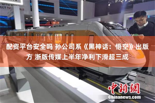 配资平台安全吗 孙公司系《黑神话：悟空》出版方 浙版传媒上半年净利下滑超三成