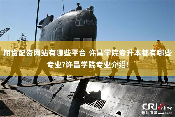 期货配资网站有哪些平台 许昌学院专升本都有哪些专业?许昌学院专业介绍!
