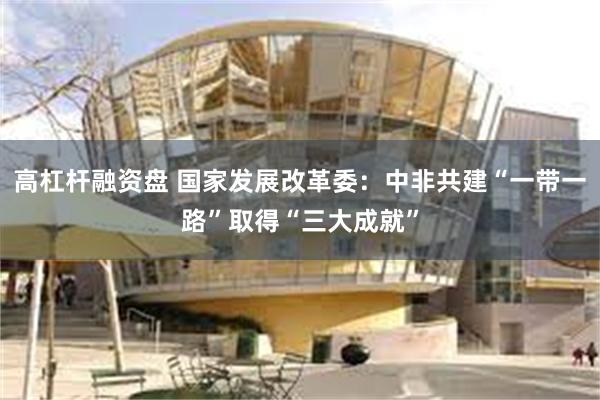 高杠杆融资盘 国家发展改革委：中非共建“一带一路”取得“三大成就”