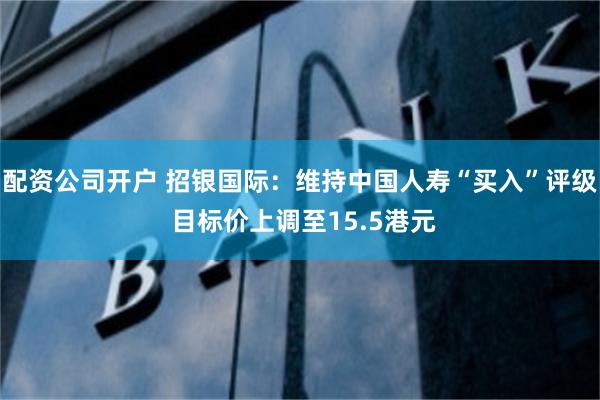 配资公司开户 招银国际：维持中国人寿“买入”评级 目标价上调至15.5港元