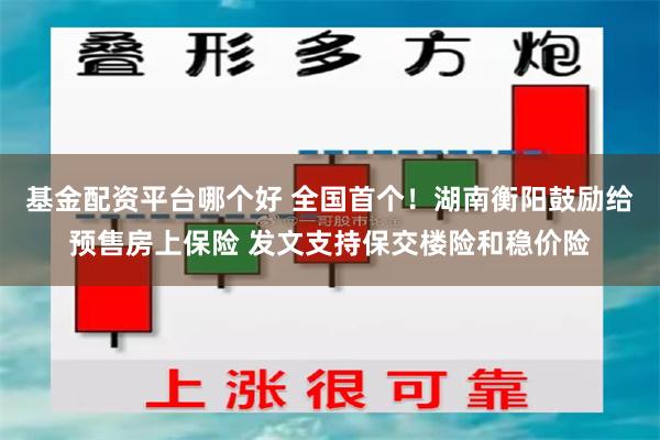 基金配资平台哪个好 全国首个！湖南衡阳鼓励给预售房上保险 发文支持保交楼险和稳价险
