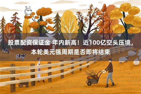 股票配资保证金 年内新高！近100亿空头压境，本轮美元强周期是否即将结束