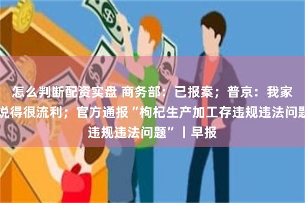 怎么判断配资实盘 商务部：已报案；普京：我家小孩中文说得很流利；官方通报“枸杞生产加工存违规违法问题”丨早报