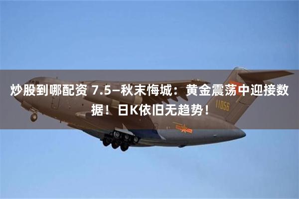 炒股到哪配资 7.5—秋末悔城：黄金震荡中迎接数据！日K依旧无趋势！