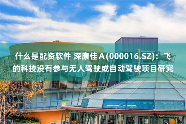 什么是配资软件 深康佳Ａ(000016.SZ)：飞的科技没有参与无人驾驶或自动驾驶项目研究