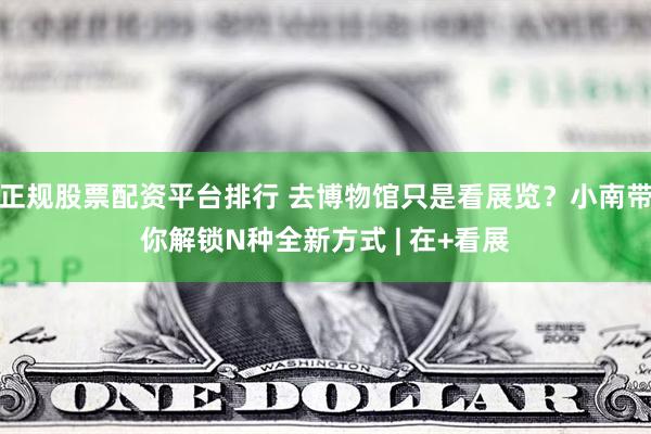 正规股票配资平台排行 去博物馆只是看展览？小南带你解锁N种全新方式 | 在+看展