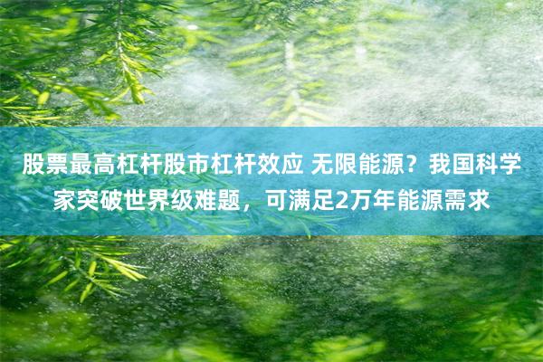 股票最高杠杆股市杠杆效应 无限能源？我国科学家突破世界级难题，可满足2万年能源需求
