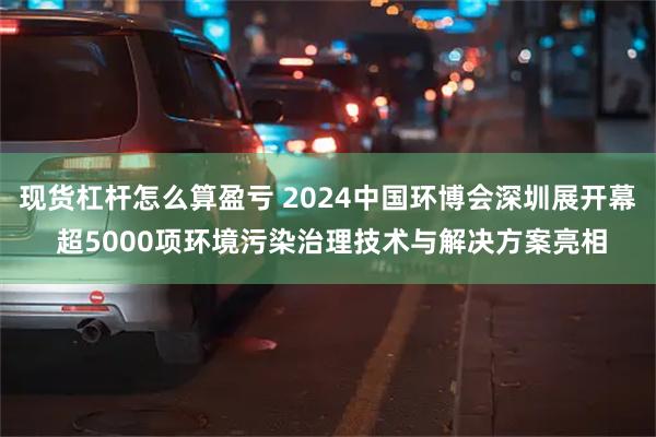 现货杠杆怎么算盈亏 2024中国环博会深圳展开幕 超5000项环境污染治理技术与解决方案亮相
