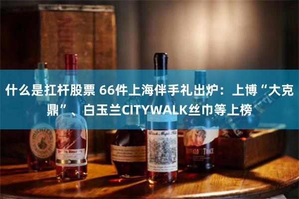 什么是扛杆股票 66件上海伴手礼出炉：上博“大克鼎”、白玉兰CITYWALK丝巾等上榜