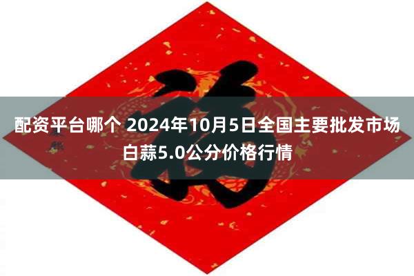 配资平台哪个 2024年10月5日全国主要批发市场白蒜5.0公分价格行情