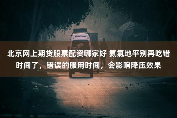 北京网上期货股票配资哪家好 氨氯地平别再吃错时间了，错误的服用时间，会影响降压效果