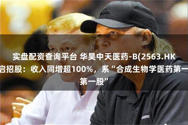 实盘配资查询平台 华昊中天医药-B(2563.HK)开启招股：收入同增超100%，系“合成生物学医药第一股”