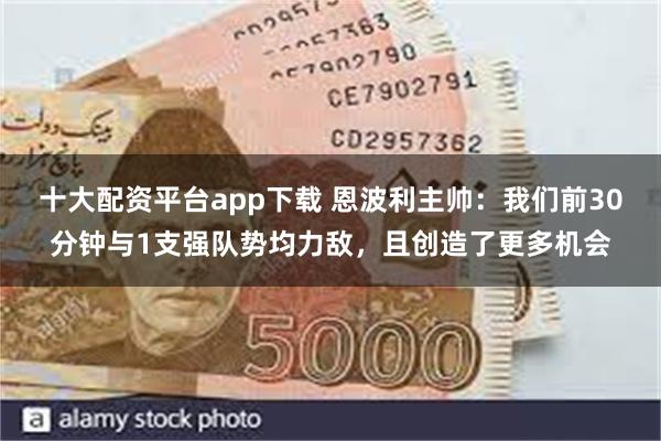 十大配资平台app下载 恩波利主帅：我们前30分钟与1支强队势均力敌，且创造了更多机会