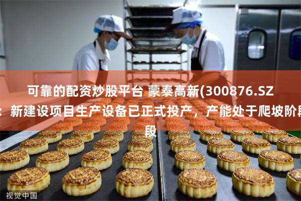 可靠的配资炒股平台 蒙泰高新(300876.SZ)：新建设项目生产设备已正式投产，产能处于爬坡阶段