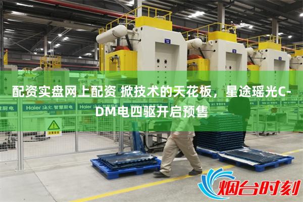配资实盘网上配资 掀技术的天花板，星途瑶光C-DM电四驱开启预售