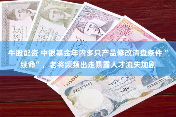 牛股配资 中银基金年内多只产品修改清盘条件“续命”，老将频频出走暴露人才流失加剧