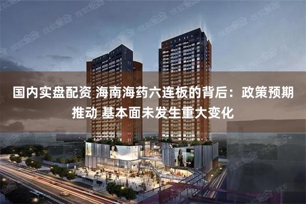 国内实盘配资 海南海药六连板的背后：政策预期推动 基本面未发生重大变化