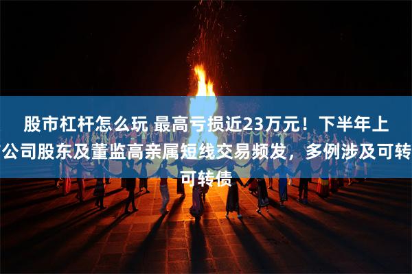 股市杠杆怎么玩 最高亏损近23万元！下半年上市公司股东及董监高亲属短线交易频发，多例涉及可转债