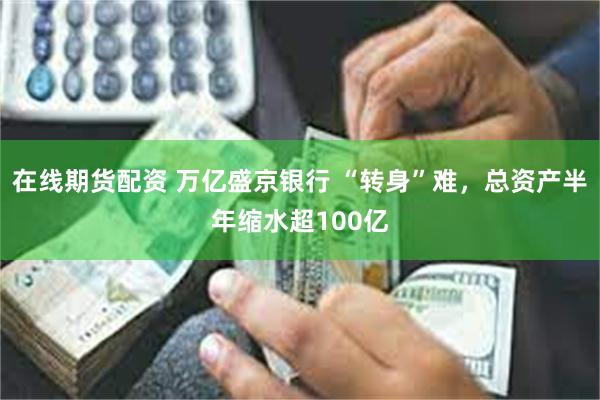 在线期货配资 万亿盛京银行 “转身”难，总资产半年缩水超100亿