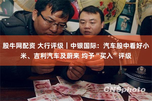 股牛网配资 大行评级｜中银国际：汽车股中看好小米、吉利汽车及蔚来 均予“买入”评级