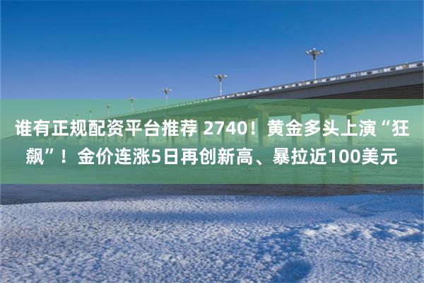 谁有正规配资平台推荐 2740！黄金多头上演“狂飙”！金价连涨5日再创新高、暴拉近100美元