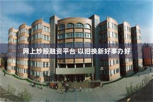 网上炒股融资平台 以旧换新好事办好