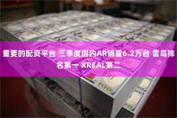 重要的配资平台 三季度国内AR销量6.2万台 雷鸟排名第一 XREAL第二