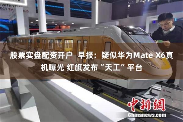 股票实盘配资开户  早报：疑似华为Mate X6真机曝光 红旗发布“天工”平台