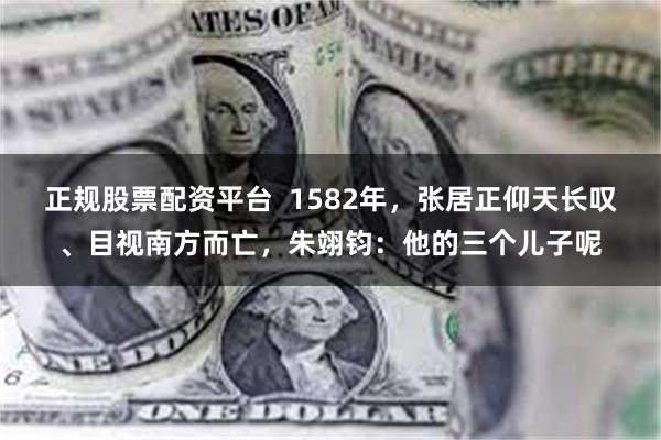 正规股票配资平台  1582年，张居正仰天长叹、目视南方而亡，朱翊钧：他的三个儿子呢