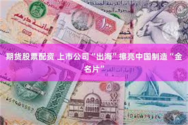 期货股票配资 上市公司“出海”擦亮中国制造“金名片”