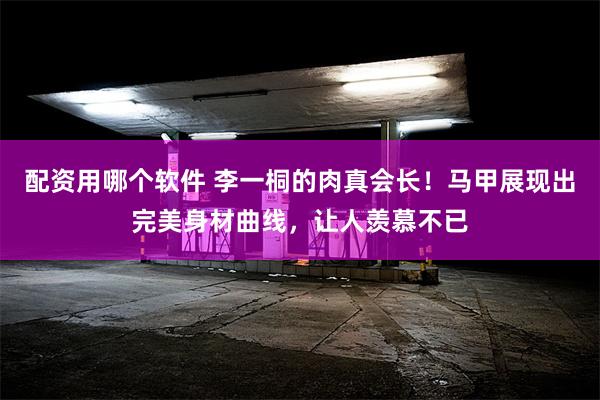 配资用哪个软件 李一桐的肉真会长！马甲展现出完美身材曲线，让人羡慕不已