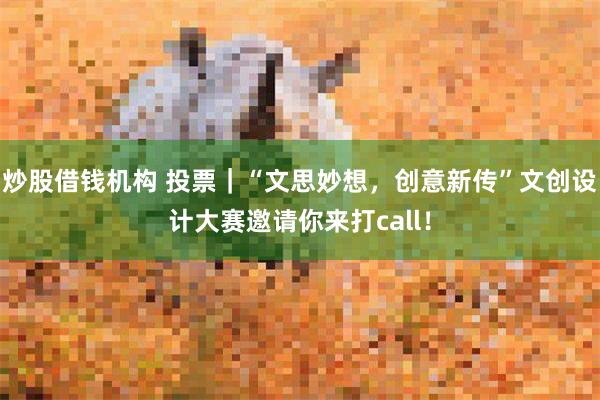 炒股借钱机构 投票｜“文思妙想，创意新传”文创设计大赛邀请你来打call！