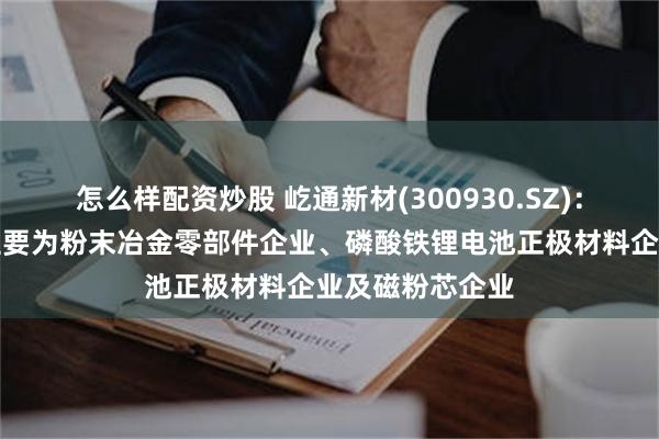 怎么样配资炒股 屹通新材(300930.SZ)：下游直接客户主要为粉末冶金零部件企业、磷酸铁锂电池正极材料企业及磁粉芯企业
