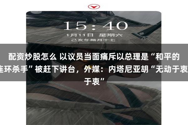 配资炒股怎么 以议员当面痛斥以总理是“和平的连环杀手”被赶下讲台，外媒：内塔尼亚胡“无动于衷”