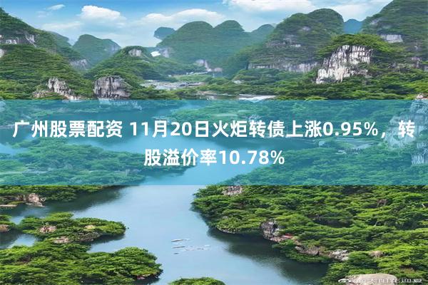 广州股票配资 11月20日火炬转债上涨0.95%，转股溢价率10.78%