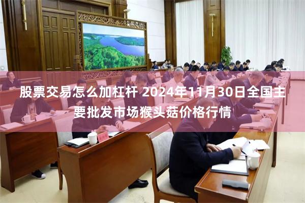 股票交易怎么加杠杆 2024年11月30日全国主要批发市场猴头菇价格行情