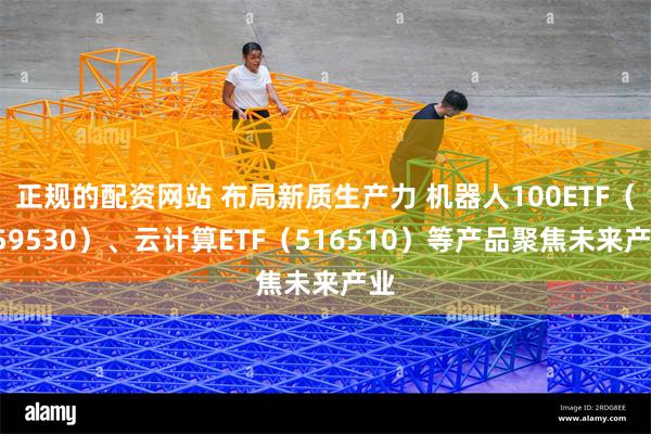 正规的配资网站 布局新质生产力 机器人100ETF（159530）、云计算ETF（516510）等产品聚焦未来产业
