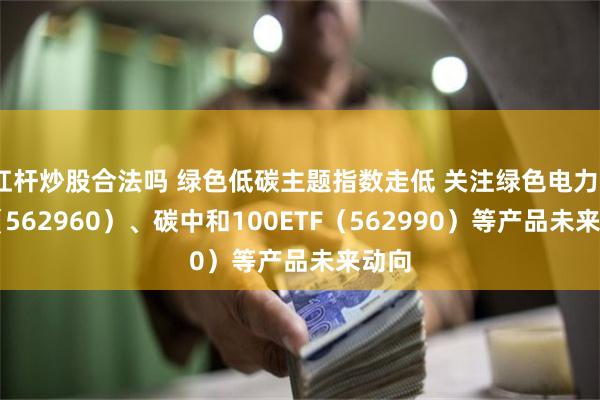 杠杆炒股合法吗 绿色低碳主题指数走低 关注绿色电力ETF（562960）、碳中和100ETF（562990）等产品未来动向