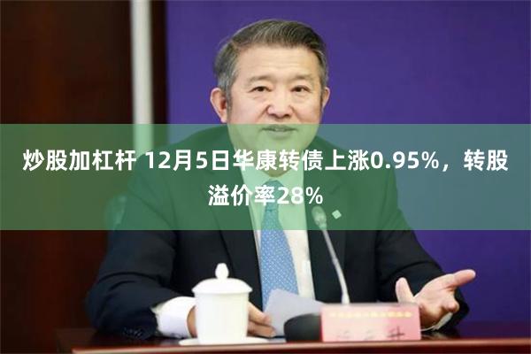 炒股加杠杆 12月5日华康转债上涨0.95%，转股溢价率28%