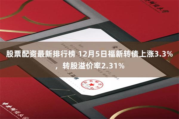股票配资最新排行榜 12月5日福新转债上涨3.3%，转股溢价率2.31%