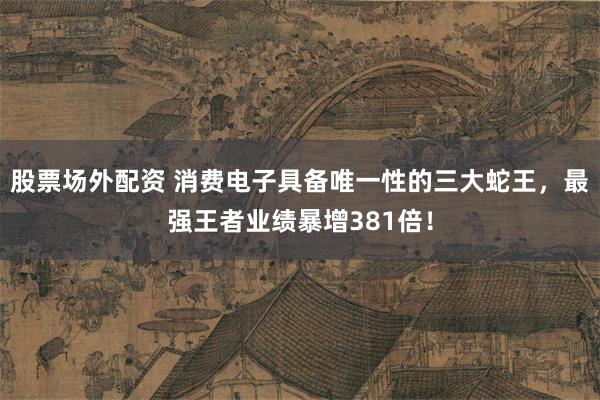 股票场外配资 消费电子具备唯一性的三大蛇王，最强王者业绩暴增381倍！