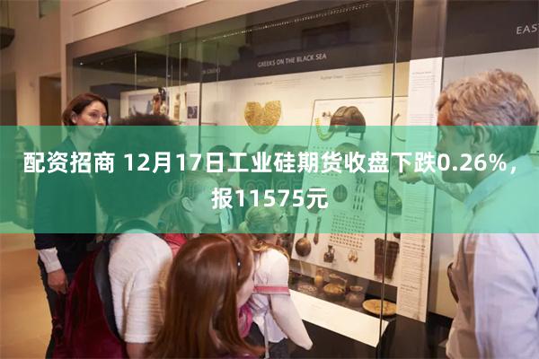 配资招商 12月17日工业硅期货收盘下跌0.26%，报11575元
